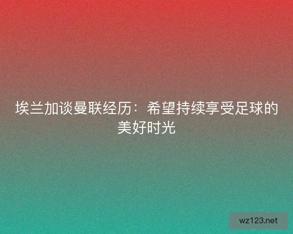 埃兰加谈曼联经历：希望持续享受足球的美好时光