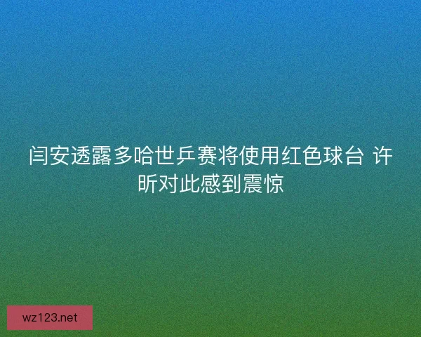闫安透露多哈世乒赛将使用红色球台 许昕对此感到震惊