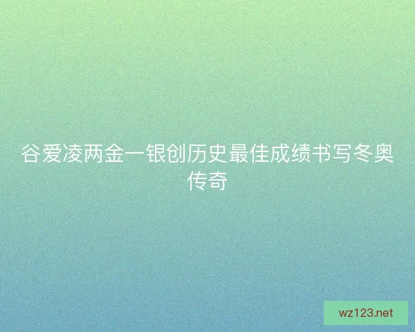 谷爱凌两金一银创历史最佳成绩书写冬奥传奇