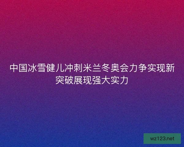 中国冰雪健儿冲刺米兰冬奥会力争实现新突破展现强大实力