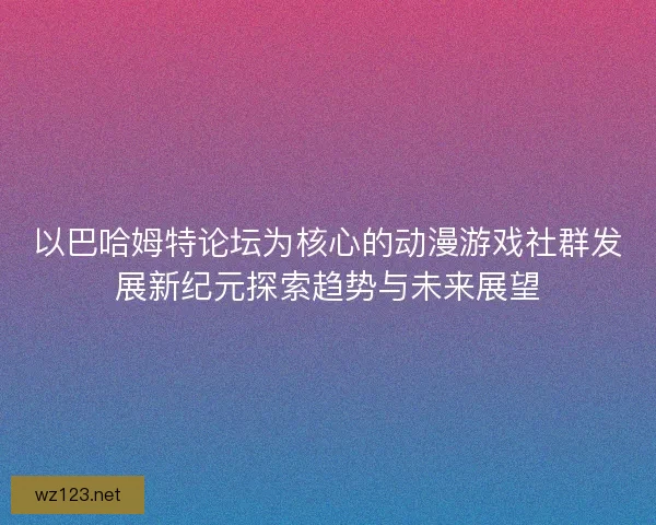 以巴哈姆特论坛为核心的动漫游戏社群发展新纪元探索趋势与未来展望