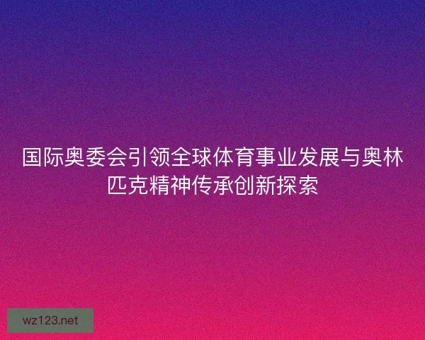 国际奥委会引领全球体育事业发展与奥林匹克精神传承创新探索