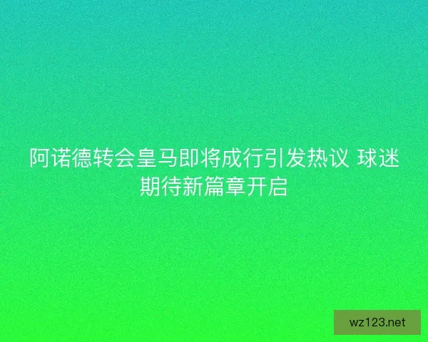 阿诺德转会皇马即将成行引发热议 球迷期待新篇章开启