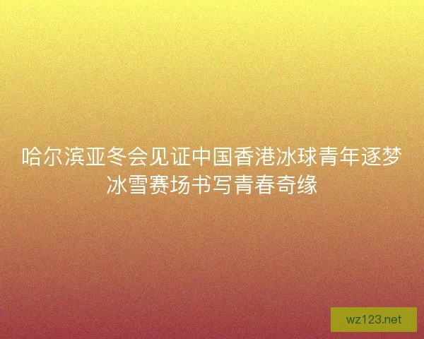 哈尔滨亚冬会见证中国香港冰球青年逐梦冰雪赛场书写青春奇缘