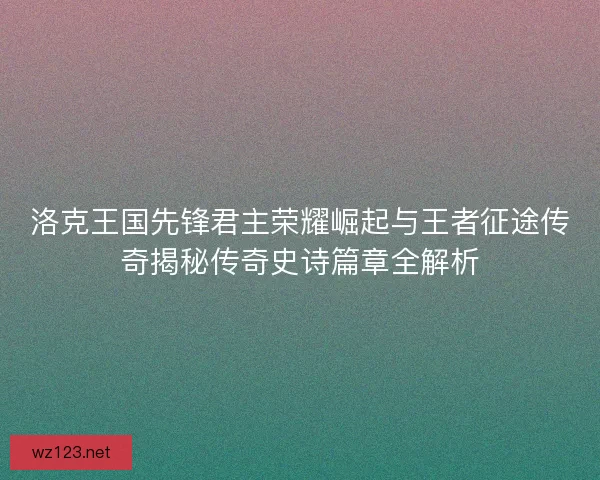 洛克王国先锋君主荣耀崛起与王者征途传奇揭秘传奇史诗篇章全解析