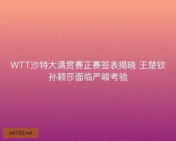 WTT沙特大满贯赛正赛签表揭晓 王楚钦孙颖莎面临严峻考验