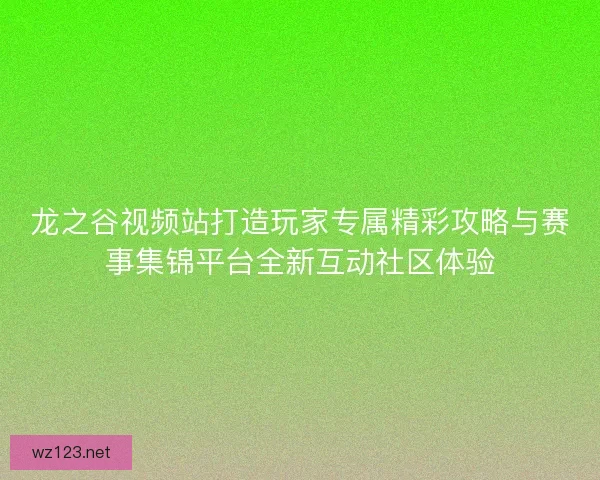 龙之谷视频站打造玩家专属精彩攻略与赛事集锦平台全新互动社区体验