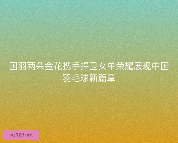 国羽两朵金花携手捍卫女单荣耀展现中国羽毛球新篇章